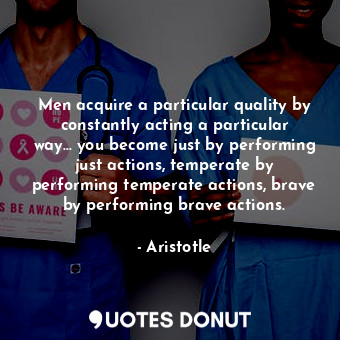 Men acquire a particular quality by constantly acting a particular way... you become just by performing just actions, temperate by performing temperate actions, brave by performing brave actions.