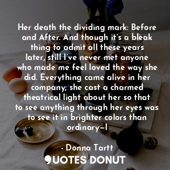 Her death the dividing mark: Before and After. And though it’s a bleak thing to admit all these years later, still I’ve never met anyone who made me feel loved the way she did. Everything came alive in her company; she cast a charmed theatrical light about her so that to see anything through her eyes was to see it in brighter colors than ordinary—I