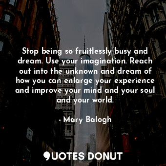 Stop being so fruitlessly busy and dream. Use your imagination. Reach out into the unknown and dream of how you can enlarge your experience and improve your mind and your soul and your world.