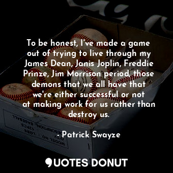 To be honest, I&#39;ve made a game out of trying to live through my James Dean, Janis Joplin, Freddie Prinze, Jim Morrison period, those demons that we all have that we&#39;re either successful or not at making work for us rather than destroy us.