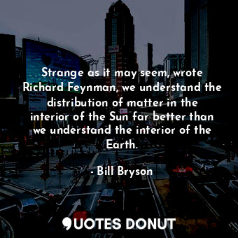 Strange as it may seem, wrote Richard Feynman, we understand the distribution of matter in the interior of the Sun far better than we understand the interior of the Earth.