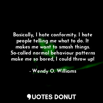 Basically, I hate conformity. I hate people telling me what to do. It makes me want to smash things. So-called normal behaviour patterns make me so bored, I could throw up!