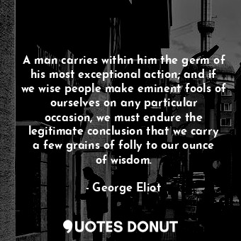 A man carries within him the germ of his most exceptional action; and if we wise people make eminent fools of ourselves on any particular occasion, we must endure the legitimate conclusion that we carry a few grains of folly to our ounce of wisdom.