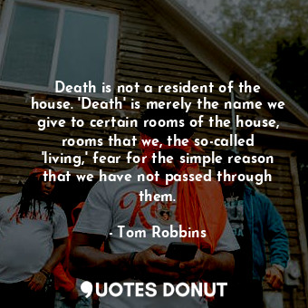 Death is not a resident of the house. 'Death' is merely the name we give to certain rooms of the house, rooms that we, the so-called 'living,' fear for the simple reason that we have not passed through them.