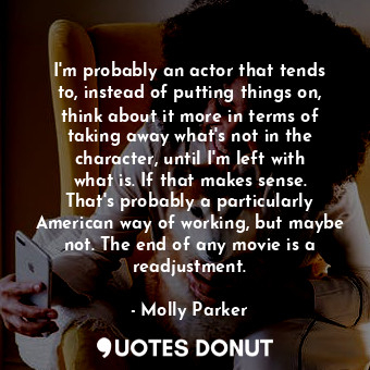 I&#39;m probably an actor that tends to, instead of putting things on, think about it more in terms of taking away what&#39;s not in the character, until I&#39;m left with what is. If that makes sense. That&#39;s probably a particularly American way of working, but maybe not. The end of any movie is a readjustment.