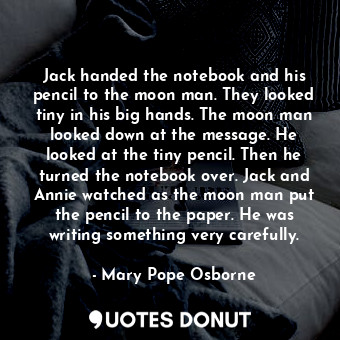 Jack handed the notebook and his pencil to the moon man. They looked tiny in his big hands. The moon man looked down at the message. He looked at the tiny pencil. Then he turned the notebook over. Jack and Annie watched as the moon man put the pencil to the paper. He was writing something very carefully.