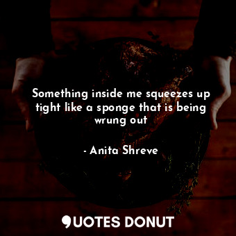 Something inside me squeezes up tight like a sponge that is being wrung out