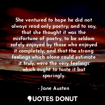 She ventured to hope he did not always read only poetry; and to say, that she thought it was the misfortune of poetry, to be seldom safely enjoyed by those who enjoyed it completely; and that the strong feelings which alone could estimate it truly, were the very feelings which ought to taste it but sparingly.