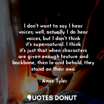 I don&#39;t want to say I hear voices; well, actually I do hear voices, but I don&#39;t think it&#39;s supernatural. I think it&#39;s just that when characters are given enough texture and backbone, then lo and behold, they stand on their own.