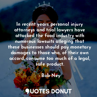 In recent years personal injury attorneys and trial lawyers have attacked the food industry with numerous lawsuits alleging that these businesses should pay monetary damages to those who, of their own accord, consume too much of a legal, safe product.