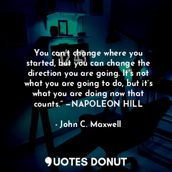 You can’t change where you started, but you can change the direction you are going. It’s not what you are going to do, but it’s what you are doing now that counts.” —NAPOLEON HILL
