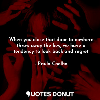 When you close that door to nowhere throw away the key, we have a tendency to look back and regret