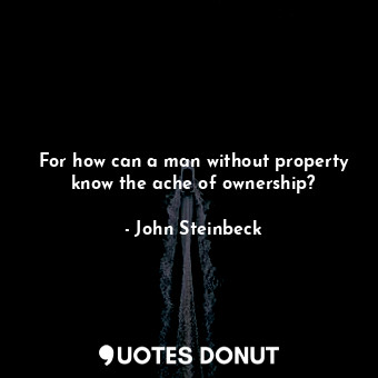For how can a man without property know the ache of ownership?