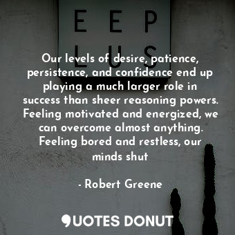Our levels of desire, patience, persistence, and confidence end up playing a much larger role in success than sheer reasoning powers. Feeling motivated and energized, we can overcome almost anything. Feeling bored and restless, our minds shut