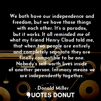 We both have our independence and freedom, but we have those things with each other. It’s a paradox, but it works. It all reminded me of what my friend Henry Cloud told me, that when two people are entirely and completely separate they are finally compatible to be one. Nobody’s self-worth lives inside of another person. Intimacy means we are independently together.