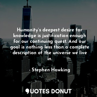 Humanity’s deepest desire for knowledge is justification enough for our continuing quest. And our goal is nothing less than a complete description of the universe we live in.