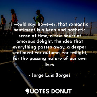 I would say, however, that romantic sentiment is a keen and pathetic sense of time, a few hours of amorous delight, the idea that everything passes away; a deeper sentiment for autumn, for twilight, for the passing nature of our own lives.