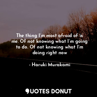 The thing I’m most afraid of is me. Of not knowing what I’m going to do. Of not knowing what I’m doing right now