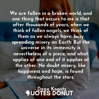 We are fallen in a broken world, and one thing that occurs to me is that after thousands of years, when we think of fallen angels, we think of them as we always have: busy spreading misery on Earth. But the universe in its immensity is nevertheless of a piece, and what applies at one end of it applies at the other. No doubt misery, like happiness and hope, is found throughout the stars.