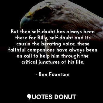 But then self-doubt has always been there for Billy, self-doubt and its cousin the berating voice, these faithful companions have always been on call to help him through the critical junctures of his life.