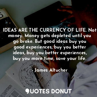 IDEAS ARE THE CURRENCY OF LIFE. Not money. Money gets depleted until you go broke. But good ideas buy you good experiences, buy you better ideas, buy you better experiences, buy you more time, save your life.