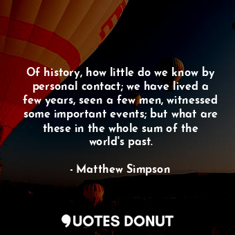 Of history, how little do we know by personal contact; we have lived a few years, seen a few men, witnessed some important events; but what are these in the whole sum of the world&#39;s past.