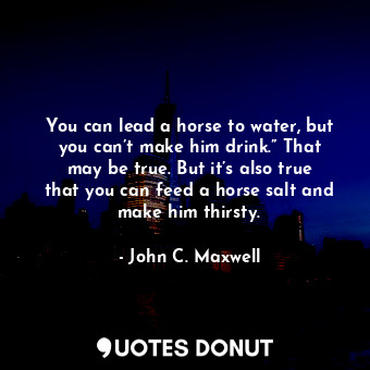 You can lead a horse to water, but you can’t make him drink.” That may be true. But it’s also true that you can feed a horse salt and make him thirsty.