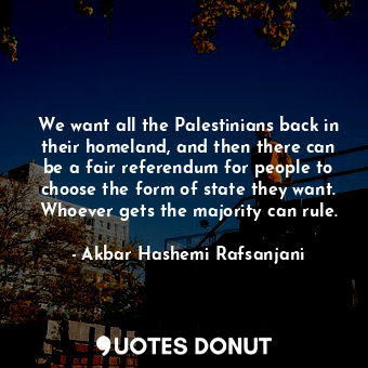 We want all the Palestinians back in their homeland, and then there can be a fair referendum for people to choose the form of state they want. Whoever gets the majority can rule.