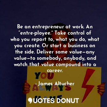 Be an entrepreneur at work. An “entre-ployee.” Take control of who you report to, what you do, what you create. Or start a business on the side. Deliver some value—any value—to somebody, anybody, and watch that value compound into a career.