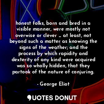 honest folks, born and bred in a visible manner, were mostly not overwise or clever _ at least, not beyond such a matter as knowing the signs of the weather; and the process by which rapidity and dexterity of any kind were acquired was so wholly hidden, that they partook of the nature of conjuring.