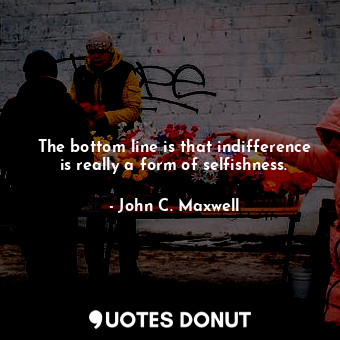  The bottom line is that indifference is really a form of selfishness.... - John C. Maxwell - Quotes Donut
