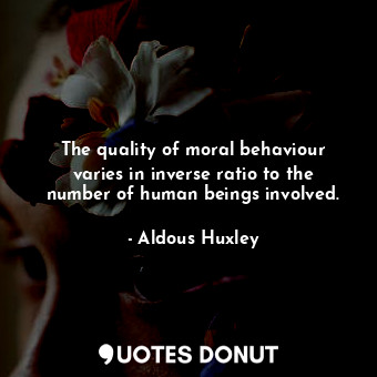 The quality of moral behaviour varies in inverse ratio to the number of human beings involved.