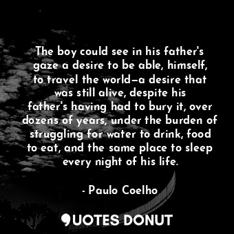 The boy could see in his father's gaze a desire to be able, himself, to travel the world—a desire that was still alive, despite his father's having had to bury it, over dozens of years, under the burden of struggling for water to drink, food to eat, and the same place to sleep every night of his life.