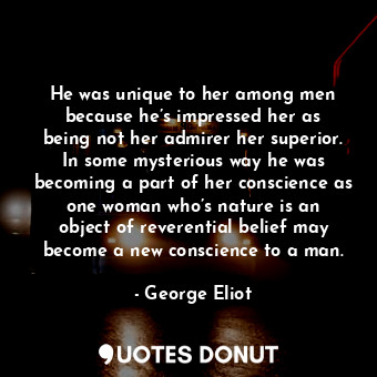 He was unique to her among men because he’s impressed her as being not her admirer her superior. In some mysterious way he was becoming a part of her conscience as one woman who’s nature is an object of reverential belief may become a new conscience to a man.