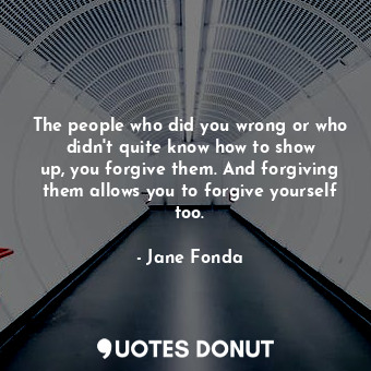 The people who did you wrong or who didn&#39;t quite know how to show up, you forgive them. And forgiving them allows you to forgive yourself too.