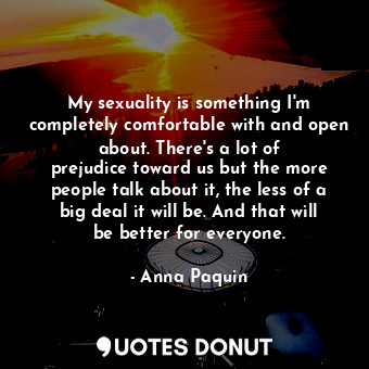 My sexuality is something I&#39;m completely comfortable with and open about. There&#39;s a lot of prejudice toward us but the more people talk about it, the less of a big deal it will be. And that will be better for everyone.