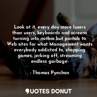 Look at it, every day more lusers than users, keyboards and screens turning into nothin but portals to Web sites for what Management wants everybody addicted to, shopping games, jerking off, streaming endless garbage-