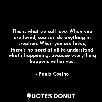 This is what we call love. When you are loved, you can do anything in creation. When you are loved, there's no need at all to understand what's happening, because everything happens within you.