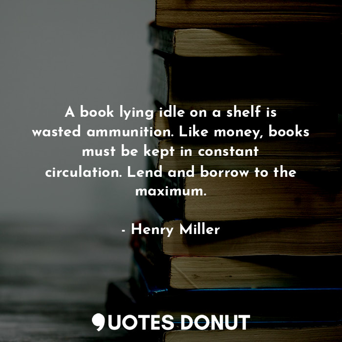 A book lying idle on a shelf is wasted ammunition. Like money, books must be kept in constant circulation. Lend and borrow to the maximum.