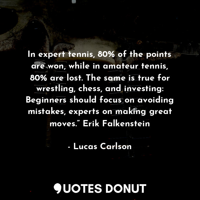 In expert tennis, 80% of the points are won, while in amateur tennis, 80% are lost. The same is true for wrestling, chess, and investing: Beginners should focus on avoiding mistakes, experts on making great moves.” Erik Falkenstein