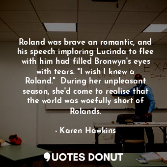Roland was brave an romantic, and his speech imploring Lucinda to flee with him had filled Bronwyn's eyes with tears. "I wish I knew a Roland."  During her unpleasant season, she'd come to realise that the world was woefully short of Rolands.