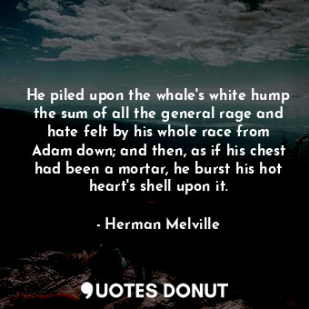 He piled upon the whale's white hump the sum of all the general rage and hate felt by his whole race from Adam down; and then, as if his chest had been a mortar, he burst his hot heart's shell upon it.