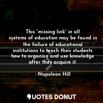 This “missing link” in all systems of education may be found in the failure of educational institutions to teach their students how to organize and use knowledge after they acquire it.