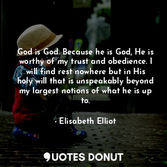 God is God. Because he is God, He is worthy of my trust and obedience. I will find rest nowhere but in His holy will that is unspeakably beyond my largest notions of what he is up to.