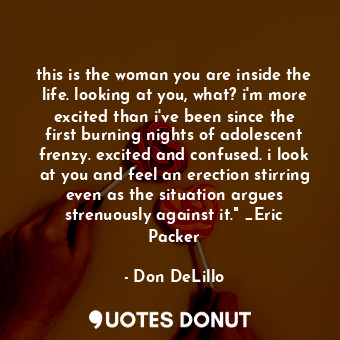 this is the woman you are inside the life. looking at you, what? i'm more excited than i've been since the first burning nights of adolescent frenzy. excited and confused. i look at you and feel an erection stirring even as the situation argues strenuously against it." _Eric Packer