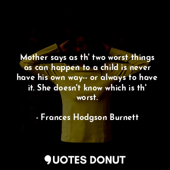 Mother says as th' two worst things as can happen to a child is never have his own way-- or always to have it. She doesn't know which is th' worst.