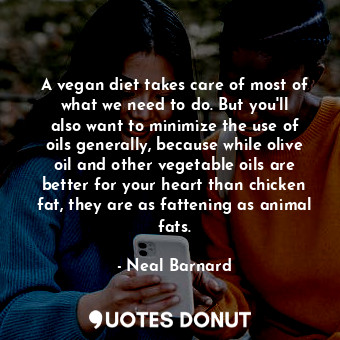 A vegan diet takes care of most of what we need to do. But you&#39;ll also want to minimize the use of oils generally, because while olive oil and other vegetable oils are better for your heart than chicken fat, they are as fattening as animal fats.