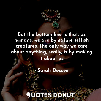 But the bottom line is that, as humans, we are by nature selfish creatures. The only way we care about anything, really, is by making it about us.