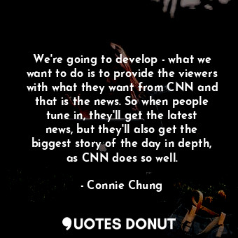 We&#39;re going to develop - what we want to do is to provide the viewers with what they want from CNN and that is the news. So when people tune in, they&#39;ll get the latest news, but they&#39;ll also get the biggest story of the day in depth, as CNN does so well.