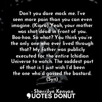 Don’t you dare mock me. I’ve seen more pain than you can even imagine. (Kiara) Yeah, your mother was shot dead in front of you. Boo-hoo. So what? You think you’re the only one who ever lived through that? My father was publicly executed for the entire Ichidian Universe to watch. The saddest part of that is I just wish I’d been the one who’d gassed the bastard. (Syn)